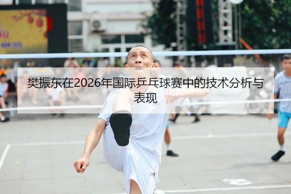 樊振东在2026年国际乒乓球赛中的技术分析与表现