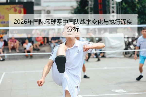 2026年国际篮球赛中国队战术变化与执行深度分析