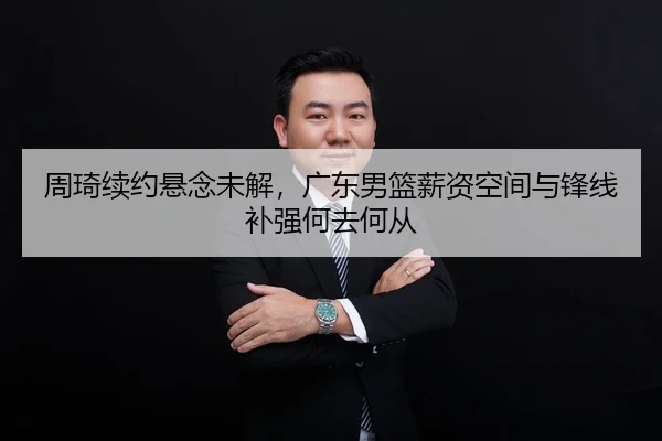 周琦续约悬念未解，广东男篮薪资空间与锋线补强何去何从