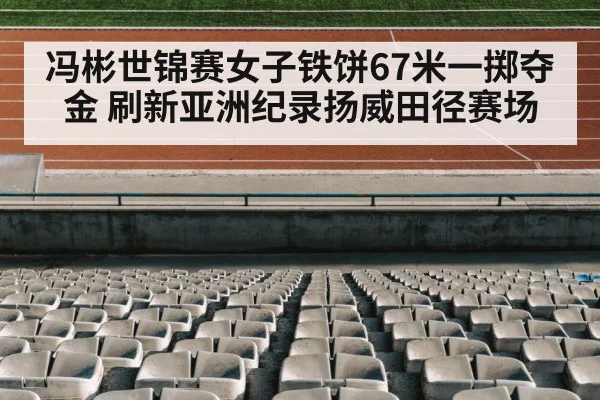 冯彬世锦赛女子铁饼67米一掷夺金 刷新亚洲纪录扬威田径赛场