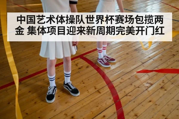 中国艺术体操队世界杯赛场包揽两金 集体项目迎来新周期完美开门红